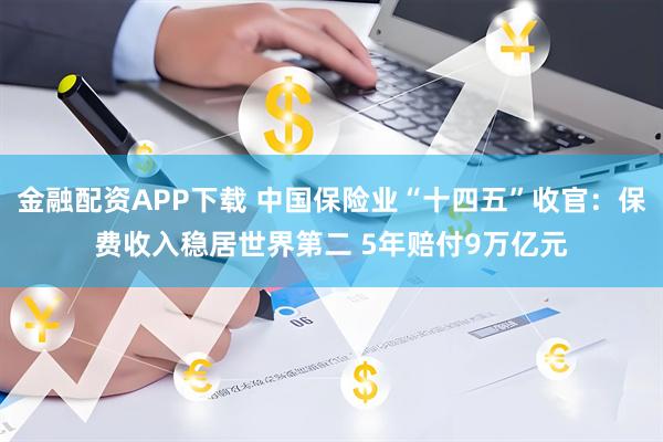金融配资APP下载 中国保险业“十四五”收官：保费收入稳居世界第二 5年赔付9万亿元