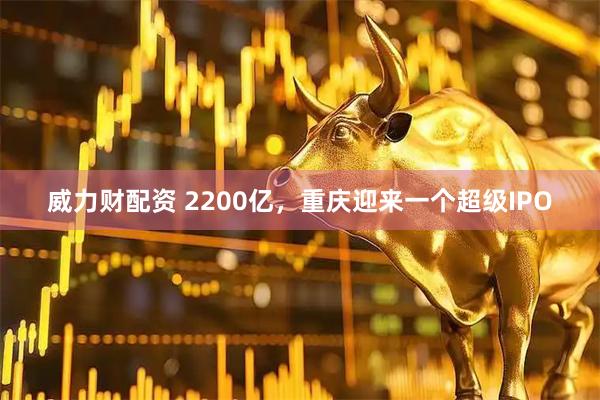 威力财配资 2200亿，重庆迎来一个超级IPO
