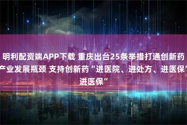 明利配资端APP下载 重庆出台25条举措打通创新药产业发展瓶颈 支持创新药“进医院、进处方、进医保”