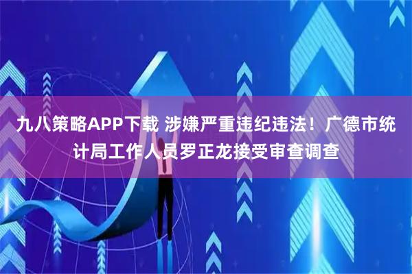 九八策略APP下载 涉嫌严重违纪违法！广德市统计局工作人员罗正龙接受审查调查