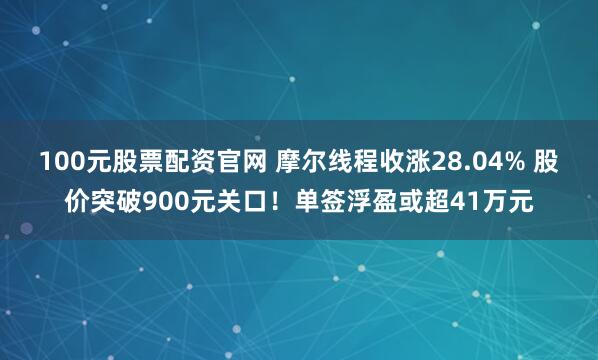 100元股票配资官网 摩尔线程收涨28.04% 股价突破900元关口！单签浮盈或超41万元
