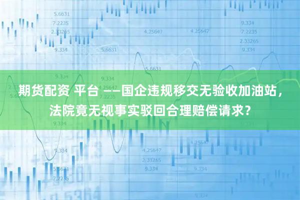 期货配资 平台 ——国企违规移交无验收加油站，法院竟无视事实驳回合理赔偿请求？