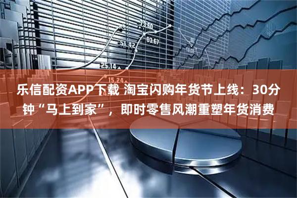 乐信配资APP下载 淘宝闪购年货节上线：30分钟“马上到家”，即时零售风潮重塑年货消费