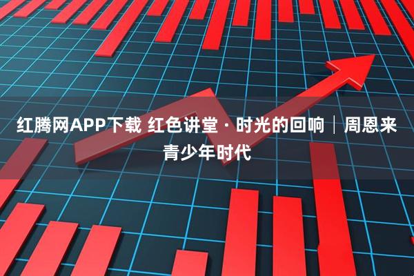 红腾网APP下载 红色讲堂 · 时光的回响│周恩来青少年时代
