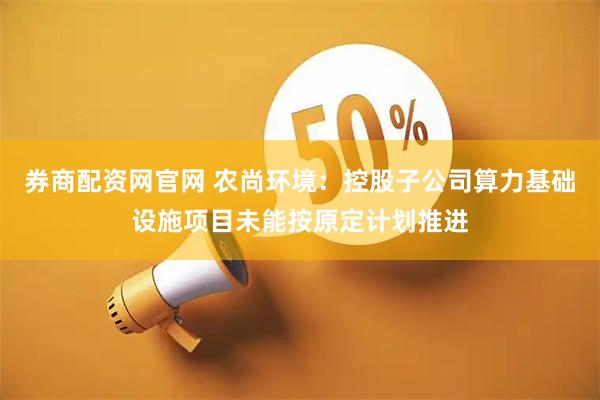 券商配资网官网 农尚环境：控股子公司算力基础设施项目未能按原定计划推进