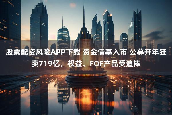 股票配资风险APP下载 资金借基入市 公募开年狂卖719亿，权益、FOF产品受追捧