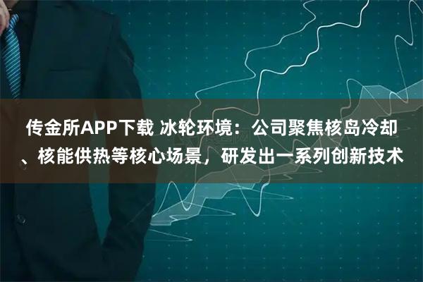 传金所APP下载 冰轮环境：公司聚焦核岛冷却、核能供热等核心场景，研发出一系列创新技术
