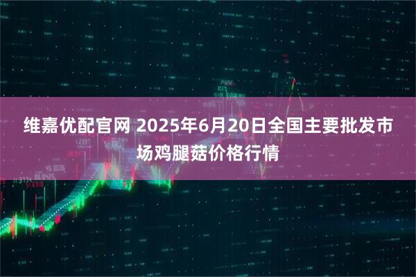 维嘉优配官网 2025年6月20日全国主要批发市场鸡腿菇价格行情