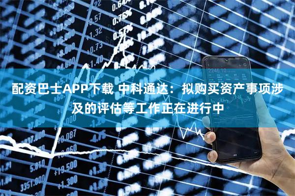 配资巴士APP下载 中科通达：拟购买资产事项涉及的评估等工作正在进行中