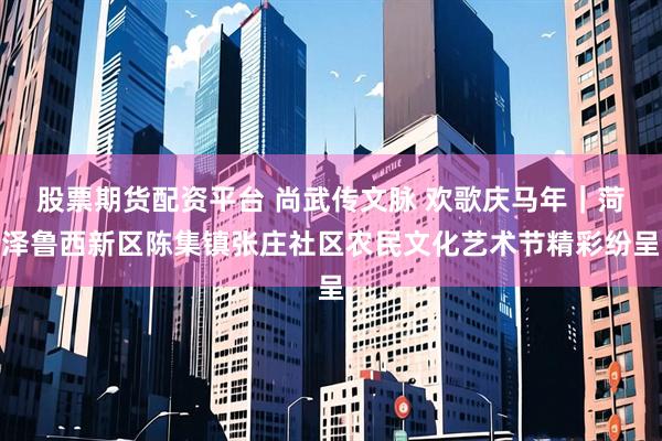 股票期货配资平台 尚武传文脉 欢歌庆马年｜菏泽鲁西新区陈集镇张庄社区农民文化艺术节精彩纷呈