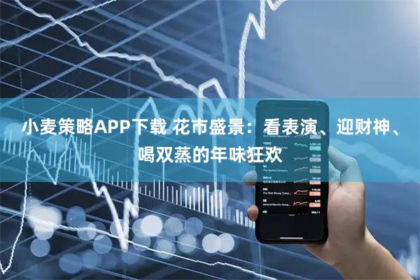 小麦策略APP下载 花市盛景：看表演、迎财神、喝双蒸的年味狂欢