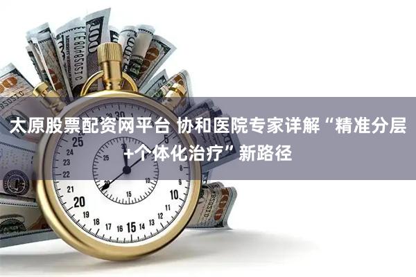 太原股票配资网平台 协和医院专家详解“精准分层+个体化治疗”新路径